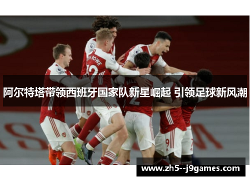 阿尔特塔带领西班牙国家队新星崛起 引领足球新风潮